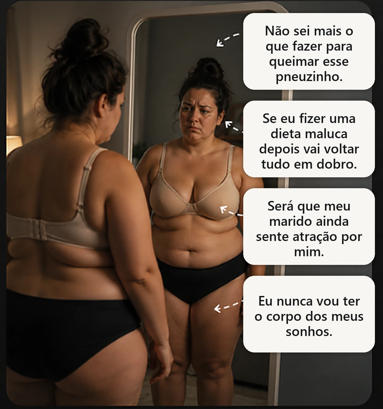 Mulher diante do espelho pensando: Não sei mais o que fazer para queimar esse pneuzinho. Se eu fizer uma dieta maluca depois vai voltar tudo em dobro. Será que meu marido ainda sente atração por mim. Eu nunca vou ter o corpo dos meus sonhos.